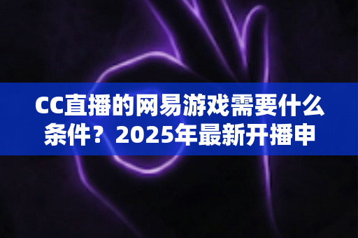 CC直播的网易游戏需要什么条件?2025年最新开播申请全攻略与主播成长指南 CC直播的网易游戏需要什么条件?2025年最新开播申请全攻略与主播成长指南