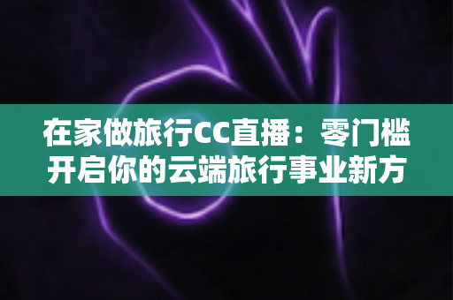 在家做旅行CC直播：零门槛开启你的云端旅行事业新方式