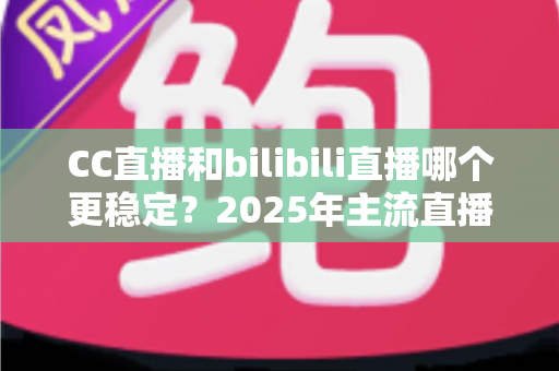 CC直播和bilibili直播哪个更稳定？2025年主流直播平台稳定性全面测评与避坑选择指南