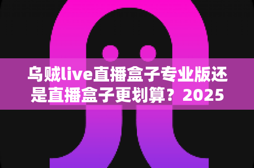乌贼live直播盒子专业版还是直播盒子更划算？2025年最全选购指南与性价比深度测评