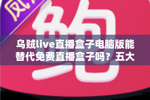 乌贼live直播盒子电脑版能替代免费直播盒子吗?五大维度深度对比与选择指南 乌贼live直播盒子电脑版能替代免费直播盒子吗?五大维度深度对比与选择指南