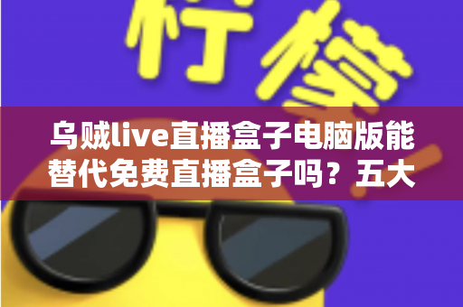 乌贼live直播盒子电脑版能替代免费直播盒子吗？五大维度深度对比与选择指南