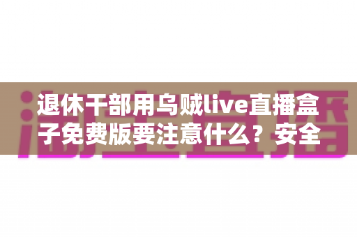 退休干部用乌贼live直播盒子免费版要注意什么?安全避坑全指南 退休干部用乌贼live直播盒子免费版要注意什么?安全避坑全指南