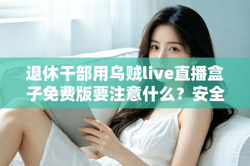 退休干部用乌贼live直播盒子免费版要注意什么?安全避坑全指南 退休干部用乌贼live直播盒子免费版要注意什么?安全避坑全指南