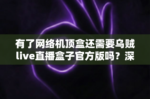 有了网络机顶盒还需要乌贼live直播盒子官方版吗?深度解析双设备搭配的最优娱乐方案 有了网络机顶盒还需要乌贼live直播盒子官方版吗?深度解析双设备搭配的最优娱乐方案