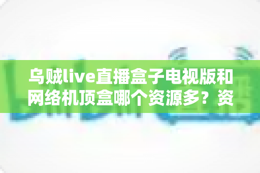 乌贼live直播盒子电视版和网络机顶盒哪个资源多？资源、画质、体验全方位深度对比，帮你选出最适合家庭观影的方案