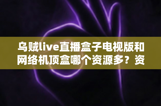 乌贼live直播盒子电视版和网络机顶盒哪个资源多？资源、画质、体验全方位深度对比，帮你选出最适合家庭观影的方案