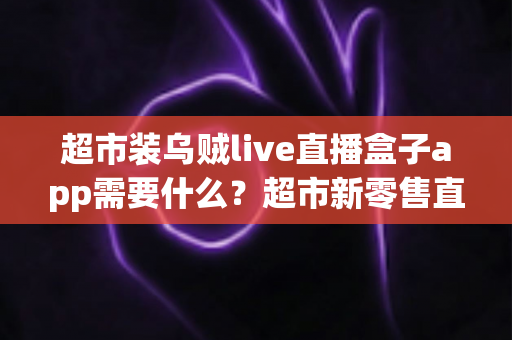 超市装乌贼live直播盒子app需要什么？超市新零售直播带货必备条件与实操全指南