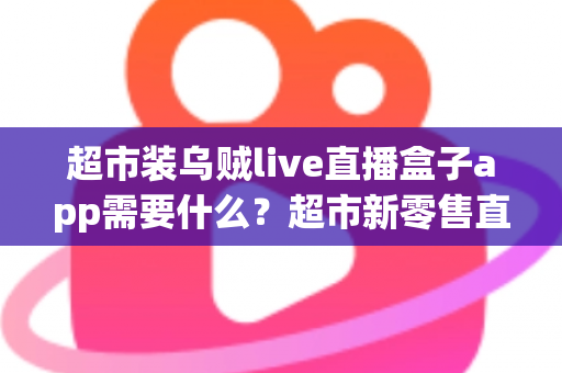 超市装乌贼live直播盒子app需要什么？超市新零售直播带货必备条件与实操全指南