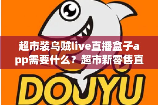 超市装乌贼live直播盒子app需要什么？超市新零售直播带货必备条件与实操全指南