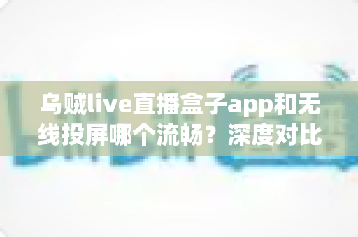 乌贼live直播盒子app和无线投屏哪个流畅？深度对比助你选出最佳大屏观影方案