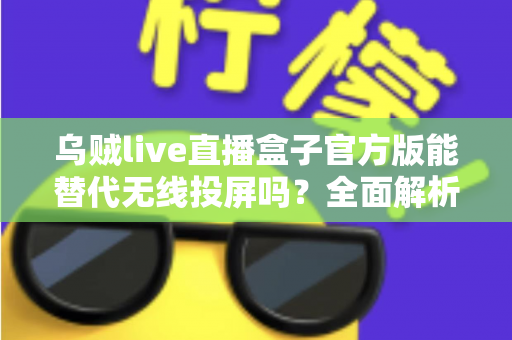 乌贼live直播盒子官方版能替代无线投屏吗？全面解析直播盒子与无线投屏的功能差异与选择指南
