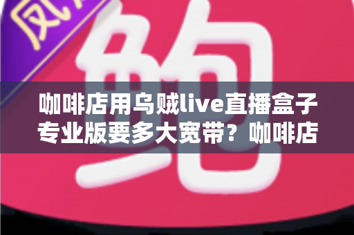 咖啡店用乌贼live直播盒子专业版要多大宽带？咖啡店直播宽带配置全攻略