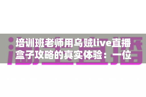 培训班老师用乌贼live直播盒子攻略的真实体验：一位一线教师从手忙脚乱到从容开播的完整心得分享