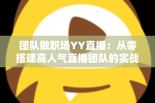 团队做职场YY直播：从零搭建高人气直播团队的实战运营指南
