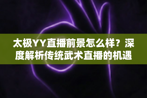 太极YY直播前景怎么样？深度解析传统武术直播的机遇与变现路径
