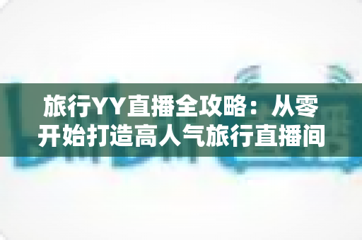 旅行YY直播全攻略：从零开始打造高人气旅行直播间的完整实战指南