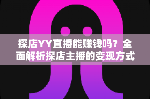 探店YY直播能赚钱吗？全面解析探店主播的变现方式与真实收益前景