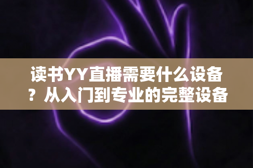 读书YY直播需要什么设备？从入门到专业的完整设备清单与实战指南
