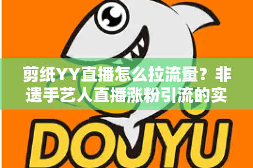 剪纸YY直播怎么拉流量?非遗手艺人直播涨粉引流的实战攻略 剪纸YY直播怎么拉流量?非遗手艺人直播涨粉引流的实战攻略