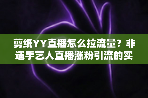 剪纸YY直播怎么拉流量？非遗手艺人直播涨粉引流的实战攻略