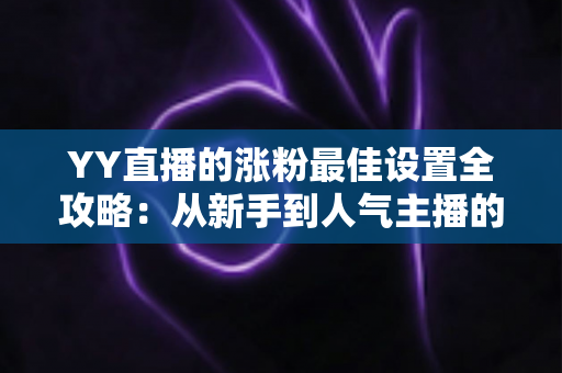 YY直播的涨粉最佳设置全攻略：从新手到人气主播的完整优化指南