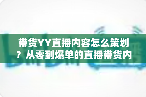 带货YY直播内容怎么策划？从零到爆单的直播带货内容策划全流程指南