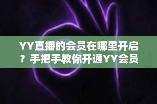 YY直播的会员在哪里开启?手把手教你开通YY会员与贵族身份的完整指南 YY直播的会员在哪里开启?手把手教你开通YY会员与贵族身份的完整指南