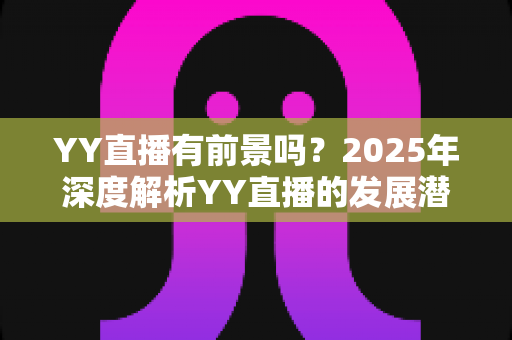 YY直播有前景吗?2025年深度解析YY直播的发展潜力、赚钱机会与行业挑战 YY直播有前景吗?2025年深度解析YY直播的发展潜力、赚钱机会与行业挑战