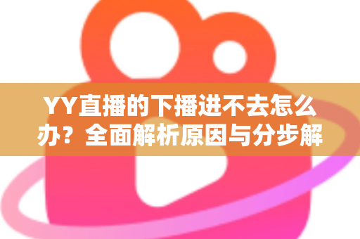 YY直播的下播进不去怎么办？全面解析原因与分步解决指南