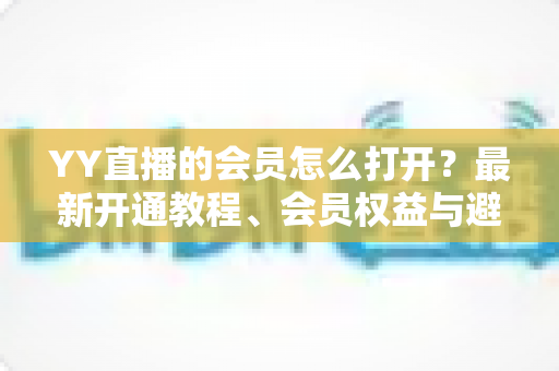 YY直播的会员怎么打开？最新开通教程、会员权益与避坑指南一文讲清