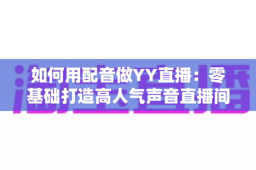 如何用配音做YY直播：零基础打造高人气声音直播间的完整实战指南