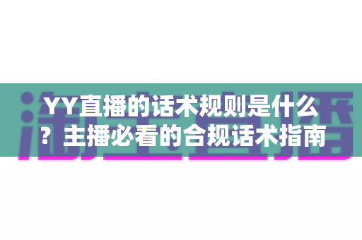 YY直播的话术规则是什么?主播必看的合规话术指南与避坑全解析 YY直播的话术规则是什么?主播必看的合规话术指南与避坑全解析