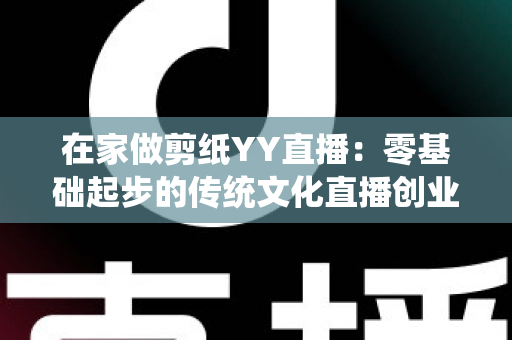 在家做剪纸YY直播:零基础起步的传统文化直播创业全攻略 在家做剪纸YY直播:零基础起步的传统文化直播创业全攻略