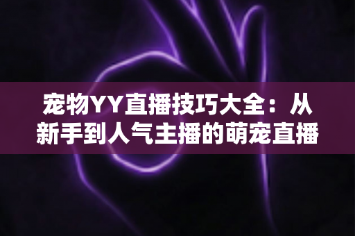 宠物YY直播技巧大全：从新手到人气主播的萌宠直播间运营实战指南