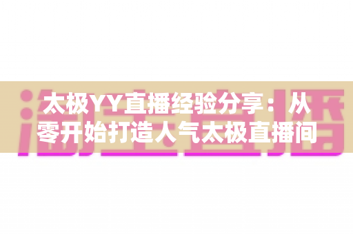 太极YY直播经验分享:从零开始打造人气太极直播间的实战指南 太极YY直播经验分享:从零开始打造人气太极直播间的实战指南