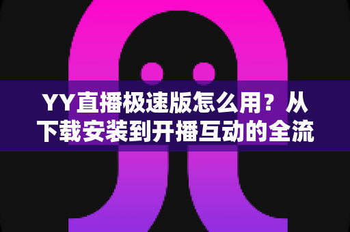 YY直播极速版怎么用？从下载安装到开播互动的全流程新手指南