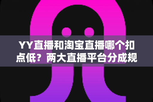 YY直播和淘宝直播哪个扣点低？两大直播平台分成规则深度对比，帮你选对最省钱的变现渠道