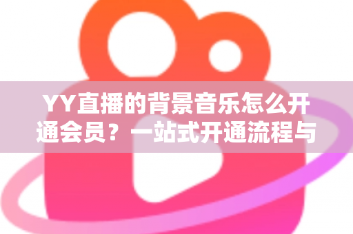 YY直播的背景音乐怎么开通会员?一站式开通流程与实用技巧全解析 YY直播的背景音乐怎么开通会员?一站式开通流程与实用技巧全解析