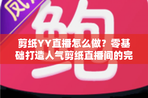 剪纸YY直播怎么做？零基础打造人气剪纸直播间的完整实战指南