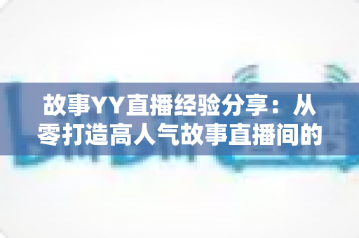 故事YY直播经验分享:从零打造高人气故事直播间的实战指南 故事YY直播经验分享:从零打造高人气故事直播间的实战指南