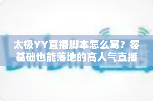 太极YY直播脚本怎么写？零基础也能落地的高人气直播间脚本创作全攻略