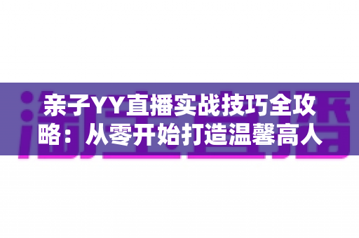 亲子YY直播实战技巧全攻略：从零开始打造温馨高人气家庭直播间
