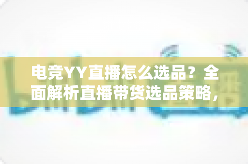 电竞YY直播怎么选品？全面解析直播带货选品策略，助你打造高转化电竞直播间