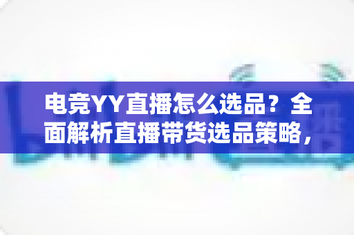 电竞YY直播怎么选品？全面解析直播带货选品策略，助你打造高转化电竞直播间