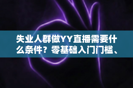 失业人群做YY直播需要什么条件？零基础入门门槛、设备清单与起步攻略全解析