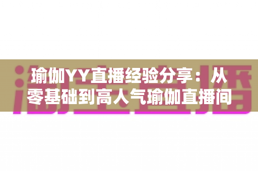 瑜伽YY直播经验分享：从零基础到高人气瑜伽直播间的实战指南