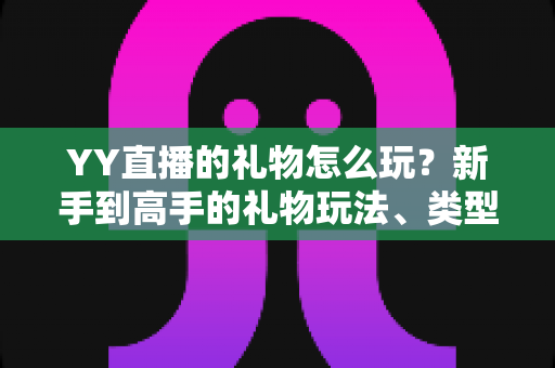 YY直播的礼物怎么玩？新手到高手的礼物玩法、类型与实用技巧全解析