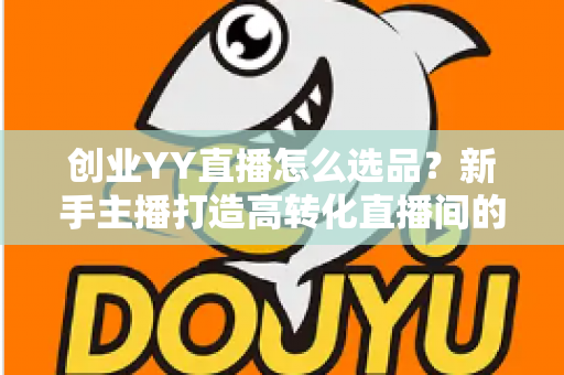 创业YY直播怎么选品？新手主播打造高转化直播间的选品全攻略