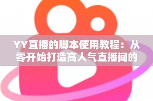 YY直播的脚本使用教程：从零开始打造高人气直播间的完整策划指南